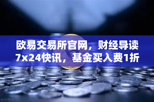 欧易交易所官网，财经导读7x24快讯，基金买入费1折起，省就赚的投资新趋势