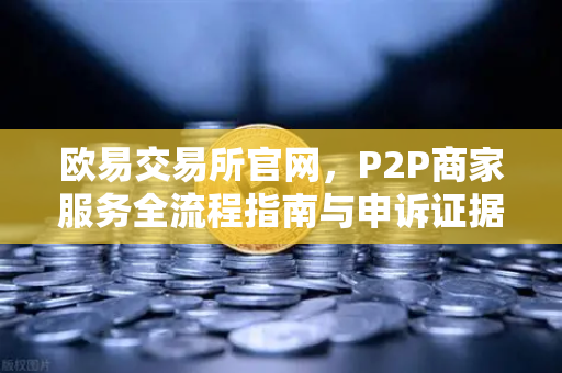 欧易交易所官网，P2P商家服务全流程指南与申诉证据提交核心要点