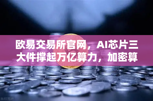 欧易交易所官网，AI芯片三大件撑起万亿算力，加密算力代币价值迎来重估