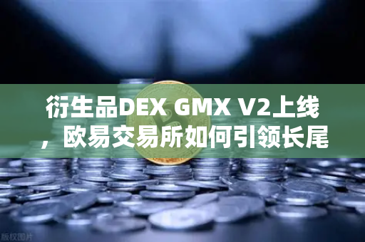 衍生品DEX GMX V2上线，欧易交易所如何引领长尾资产交易新浪潮？