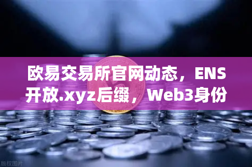 欧易交易所官网动态，ENS开放.xyz后缀，Web3身份体系迎来亲民时代