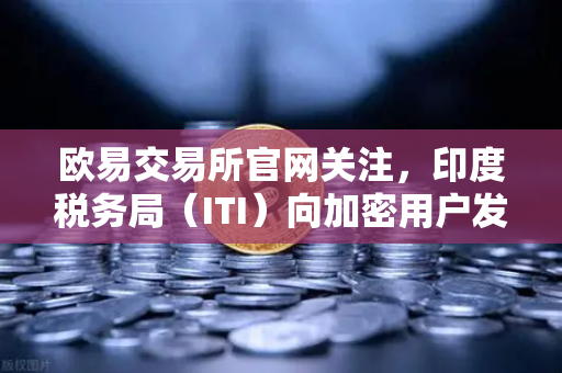 欧易交易所官网关注，印度税务局（ITI）向加密用户发送数万封欠税通知函，数字货币合规新时代来临