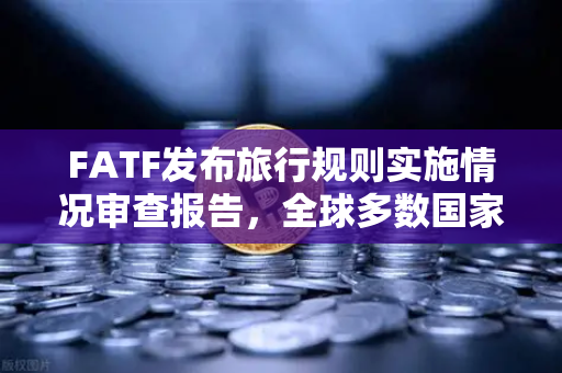 FATF发布旅行规则实施情况审查报告，全球多数国家进展缓慢，加密货币合规面临挑战