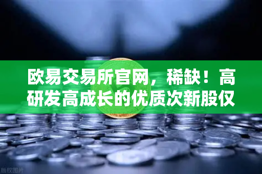 欧易交易所官网，稀缺！高研发高成长的优质次新股仅10只，加密概念股名单出炉