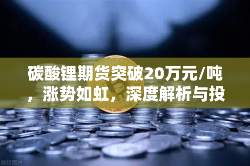 碳酸锂期货突破20万元/吨，涨势如虹，深度解析与投资展望