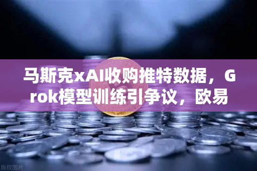 马斯克xAI收购推特数据，Grok模型训练引争议，欧易交易所用户如何看AI与数据隐私的博弈？