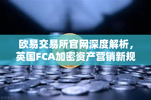 欧易交易所官网深度解析，英国FCA加密资产营销新规对行业的影响与应对策略