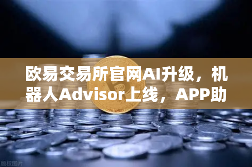 欧易交易所官网AI升级，机器人Advisor上线，APP助手支持自然语言问句，交易决策更智能