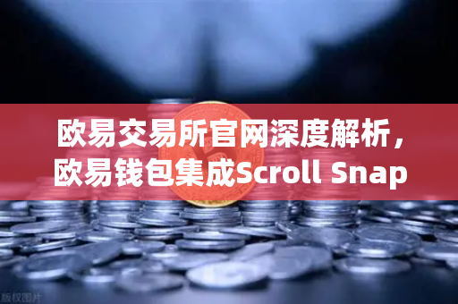 欧易交易所官网深度解析，欧易钱包集成Scroll Snap，体验基于zkEVM的Layer2新时代
