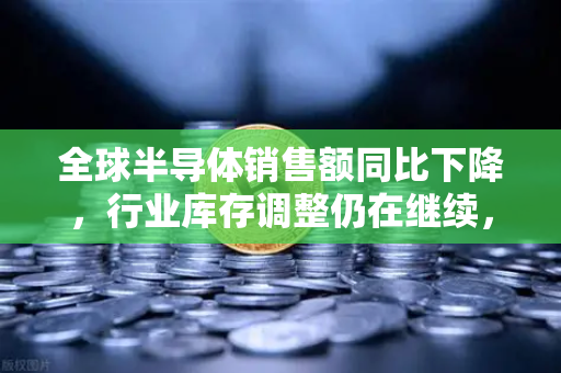 全球半导体销售额同比下降，行业库存调整仍在继续，市场深度解析与未来展望
