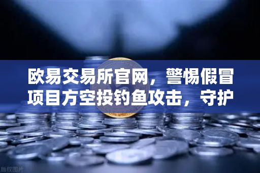 欧易交易所官网，警惕假冒项目方空投钓鱼攻击，守护数字资产安全