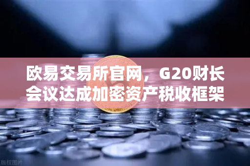 欧易交易所官网，G20财长会议达成加密资产税收框架共识，全球监管迈入新纪元