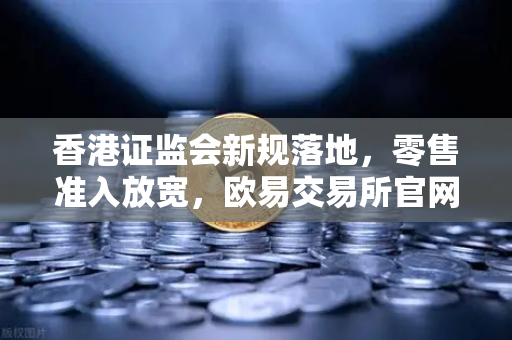 香港证监会新规落地，零售准入放宽，欧易交易所官网迎来合规新机遇