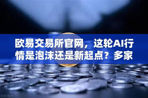 欧易交易所官网，这轮AI行情是泡沫还是新起点？多家卖方最新研判