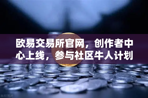 欧易交易所官网，创作者中心上线，参与社区牛人计划，瓜分百万流量！优质内容变现全攻略