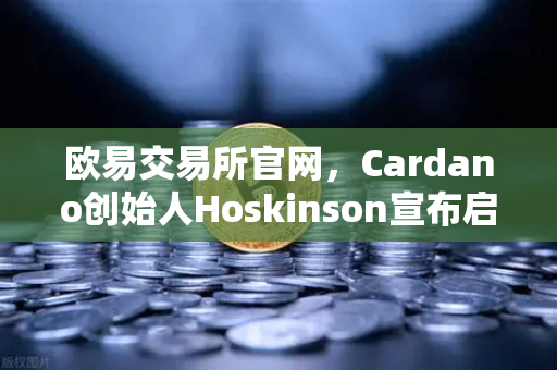 欧易交易所官网，Cardano创始人Hoskinson宣布启动Voltaire时代，社区治理启航