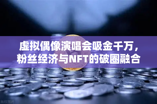虚拟偶像演唱会吸金千万，粉丝经济与NFT的破圈融合新范式