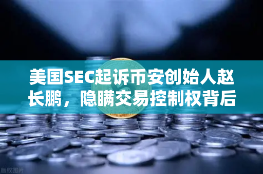 美国SEC起诉币安创始人赵长鹏，隐瞒交易控制权背后的加密监管风暴