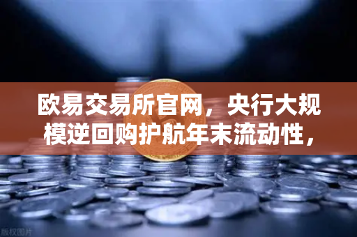 欧易交易所官网，央行大规模逆回购护航年末流动性，市场释放积极信号-第1张图片-欧易交易所