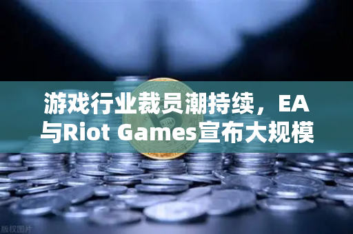 游戏行业裁员潮持续，EA与Riot Games宣布大规模裁员，行业寒冬如何破局？