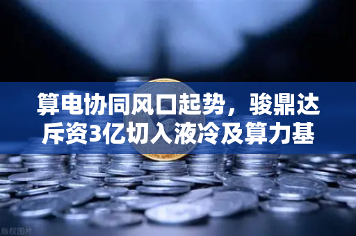 算电协同风口起势，骏鼎达斥资3亿切入液冷及算力基础设施