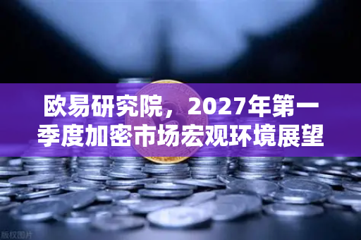 欧易研究院，2027年第一季度加密市场宏观环境展望—趋势、挑战与机遇深度解析