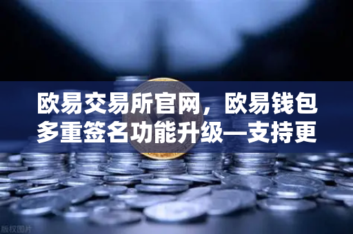 欧易交易所官网，欧易钱包多重签名功能升级—支持更多签名方与自定义规则，安全再升级