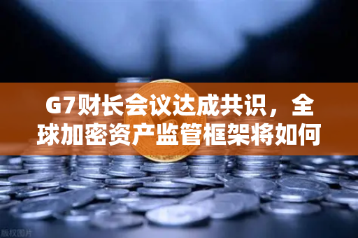 G7财长会议达成共识，全球加密资产监管框架将如何重塑数字金融新格局