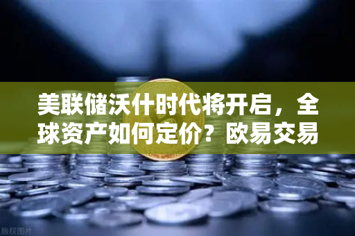 美联储沃什时代将开启，全球资产如何定价？欧易交易所视角下的投资新格局