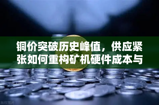 铜价突破历史峰值，供应紧张如何重构矿机硬件成本与数字资产挖矿格局