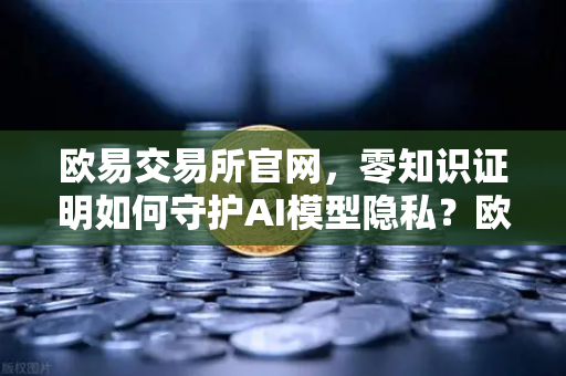 欧易交易所官网，零知识证明如何守护AI模型隐私？欧易科技博客深度解析