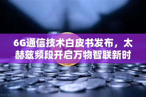 6G通信技术白皮书发布，太赫兹频段开启万物智联新时代