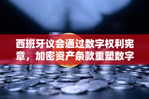 西班牙议会通过数字权利宪章，加密资产条款重塑数字金融新秩序