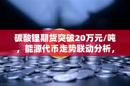 碳酸锂期货突破20万元/吨，能源代币走势联动分析，欧易交易所官网深度解读