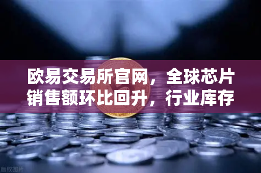 欧易交易所官网，全球芯片销售额环比回升，行业库存周期见底释放积极信号