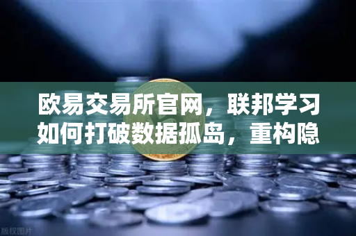 欧易交易所官网，联邦学习如何打破数据孤岛，重构隐私计算新范式