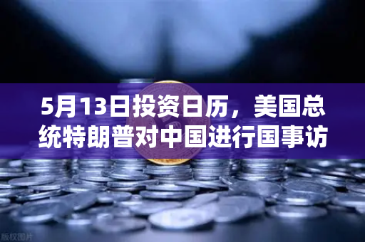 5月13日投资日历，美国总统特朗普对中国进行国事访问，宏观大事件提醒