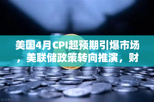 美国4月CPI超预期引爆市场，美联储政策转向推演，财经导读7x24快讯深度解析