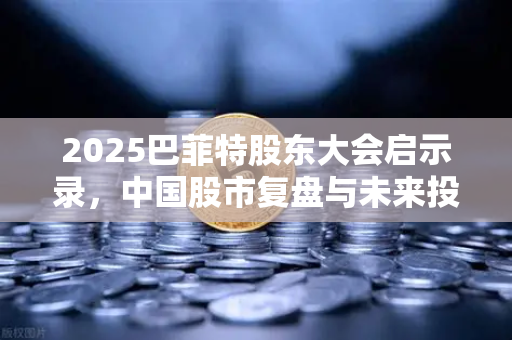 2025巴菲特股东大会启示录，中国股市复盘与未来投资趋势深度解析