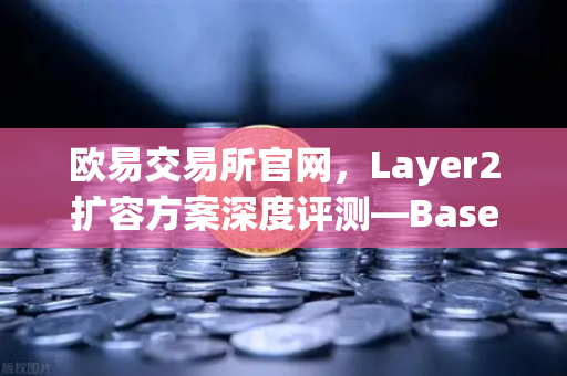 欧易交易所官网，Layer2扩容方案深度评测—Base链凭Coinbase背景强势崛起