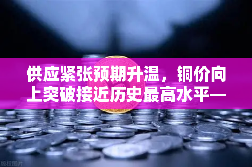 供应紧张预期升温，铜价向上突破接近历史最高水平—欧易交易所官网深度解析