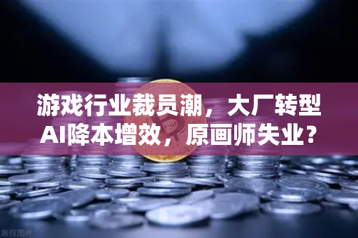 游戏行业裁员潮，大厂转型AI降本增效，原画师失业？从技术革新到职业重构的深度思考