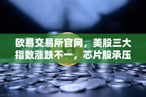 欧易交易所官网，美股三大指数涨跌不一，芯片股承压—全球快讯与投资策略深度解析