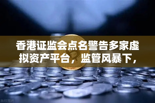 香港证监会点名警告多家虚拟资产平台，监管风暴下，合规与安全成投资核心