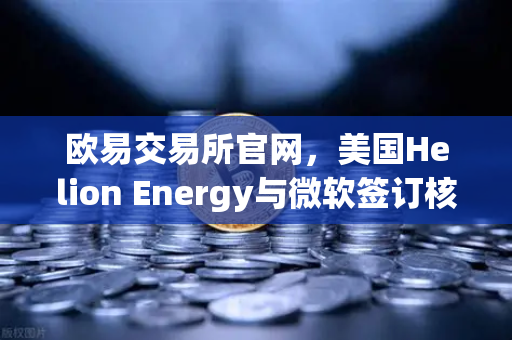 欧易交易所官网，美国Helion Energy与微软签订核聚变供电协议，能源革命引爆数字资产新机遇