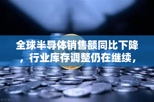 全球半导体销售额同比下降，行业库存调整仍在继续，欧易交易所官网洞察市场新趋势