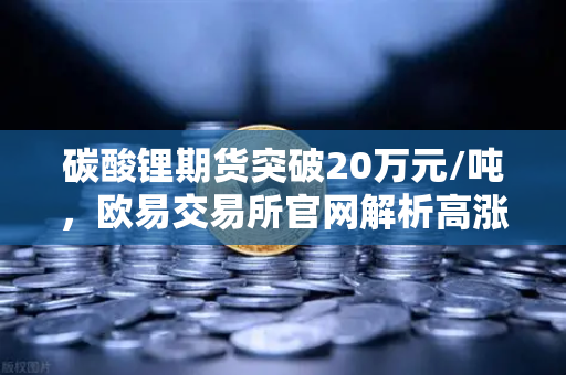 碳酸锂期货突破20万元/吨，欧易交易所官网解析高涨势头背后的投资逻辑