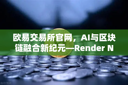 欧易交易所官网，AI与区块链融合新纪元—Render Network（RNDR）如何成为AI算力龙头