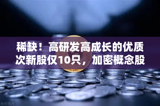 稀缺！高研发高成长的优质次新股仅10只，加密概念股名单出炉