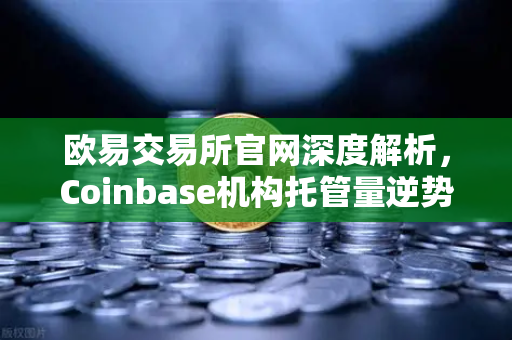 欧易交易所官网深度解析，Coinbase机构托管量逆势增长，长线信心犹在